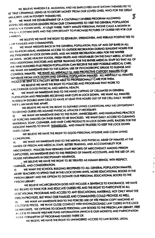 i BELEVE WARDEN EX.MCDANIAL AND HS EMPLOTEES HAVE SHOWN HENSEVES 1O 1€ U ConibAL,USNG U3 10 EXTOR MONEY FROM OUR LOVED ONES, WHO FOR T GREAT MASORIY, UV N POVERTY THEASELVES. O e e ESTALSHMENT O A CWIURAL DIVERSE PROGRAM ALLOWNG. 3 ) EGIOUS LEADERS FROM OUR COMMNITES 10 VS V€ GEXERAL POPULATON v et ATLEAS THREE, TRTY MAJTEPRSONAL PHONE CALS AMONTN M s A0 THE OPPORTAGY T0 PIRCHASE PCTURE OF OURSE VES O OUF Jprvites  V€ BELEVE WE HAVE THERIGHT 10 ESABLH, TRENGIHEN, AN RESULD POSTVE TS 10 o FAMIES AND COMMNITES. e ent WEGHTS BACK B HE GENERAL FOPULATIN, PUAL P AYD O BARS AL et ARLAS WA ACCESS 0 OUTSOE BECREATION DURNG SINLGHT HOURS FOR e i LoCX DOWN UNIS AND AN NSOE ECREATN ALEA FOR HE WINTEX et FOOL FRE RUTS XD VEGETABLS ONTHE DALY MENU. AT LEAST G SoGHoRs A BETER RANNG FOR T BNTRE MEDICALSAP SO AT AL OF A& s PRSON FOPULATN CAN ECENVE HE BT POSBLE MEDICAL CAEE. e UAGOTE 10 THE LEGAL USE OF TCHOTROPC CRUGS 10 SLBNGE AKD e avATE. WEWANTALL MENTALY L AXD FOTECTVE CISICOY NUATES 108 P 16 BOWN A0 GENERAL FOPATON INMATES. ALLMENTALY 1L NMATES mmmmmmwmmncumm  S SEUEE WEHAVE T IGHT TO POUCE AXD PROGRANS THAT WORKT0. LHCOUMGE GOOD PHTSICAL AND MENTALKENLT. e a MMEDATEBUDTO THE HAD CUFING OF CELWATE N GEXEIAL  o A PRBONER FECEVING HAR CUTS N LOCK DOWN. WE WANTALL AT  e ot CEWLS 10 KAVE A LEAS VE HOURS OUY O HE CEL DAL, WHERE I CARHAVE T APART.  et v HE RIGHI 10 SUABL LIVNG CONDIIONS AND 1€ OHYORTRIY 10061 ) OURSEVES AGANS! PHISICALATIACES F ECESUARY o A WAEOATE 0 To TR LY, NECESARY AN HMAATNG PEACTCE e e On TICR NEES 10 B SHACKLED. WEWANT DALY ACCES 0 CLEANNG o AEASER, D HAR CARE PRODUCTS N LOCK DOWN UNTS, AR FOR T S 10 SAAVE IEMSELVES, AND NAATE TRTEE 10 FEP T LOCK DOWN s cuea,  Ve WEHAVE I IGHT 10 GO PERSONALHIGENE XD CLEAN LVIG. Commons. T AN MMEDIATE 010 1€ MENTALAND PHTSCAL ABIE OF AT AT L 5 o RSN O MEDICAL STAF, BTTER TRARING, AYD ACCOUNTABLI FOR NI POUCES THAT REWARD STAF REPORTSOF MSCORDUCT AMONG PRSON e A\ MOMEDATE BAD 10 THE FEEIING OF NMATE ACCOUNT AKD HE LSE OF AL e RS N ISCPUNARY HEARNGS.  e SELAVE WEHAVE T RGHY 10 BE TREATED AS HUMAN BENGS. WIH RESPECT. NS, AND CORSDERATON. e wia THESCHOOL BAIDNG RECPENED 0 AL GENERALFOPUATON NWATE. ) TeACHER 10 SPEND TME N THE LOCK DOWN NS, MORE EDUCATIONAL BOOKS N HE oA A i OPION 10 DONATE LR PESONAL EDUCATONAL 0OKS TO THE BN UBRARY,  e AcLE NCARGERATON DOES NOT NCLIOE A SENTENCETO IGNORANCE, WEHAYE T 10 AN FOR AND EDUCATE URSELVESAND THE RIGHTTO PARTCPATENALL  - Wh{UNTS. HE OPTIONS TO DONATE PERSONAL LAW BOOKS 10 THE PRION LAW LBRARY, REE A& 10 BUMATE WELFARE FUND INFORMATION (WHICH S OUR MOKEYI AND PARTICPATION 11V FORMATIN OF PROGRAMS FUNDED THERE OF.  ¥ BEUEVL WE HAVE THE RIGH! 10 UNPINDERED ACCESS O LAW BOOKS, LEGAL 